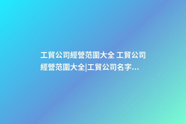 工貿公司經營范圍大全 工貿公司經營范圍大全|工貿公司名字大全-第1張-公司起名-玄機派